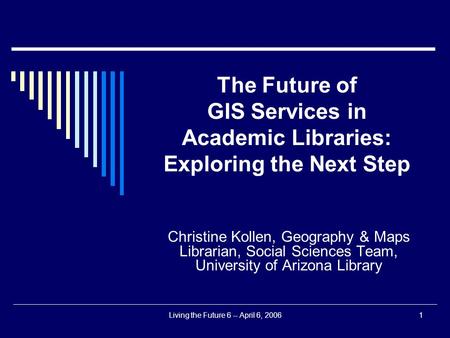 Living the Future 6 -- April 6, 20061 The Future of GIS Services in Academic Libraries: Exploring the Next Step Christine Kollen, Geography & Maps Librarian,