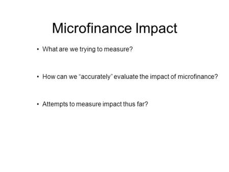 Microfinance Impact What are we trying to measure? How can we “accurately” evaluate the impact of microfinance? Attempts to measure impact thus far?
