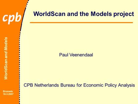 WorldScan and Models Brussels 16-3-2007 WorldScan and the Models project Paul Veenendaal CPB Netherlands Bureau for Economic Policy Analysis.