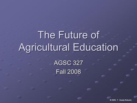 © 2005, T. Grady Roberts The Future of Agricultural Education AGSC 327 Fall 2008.
