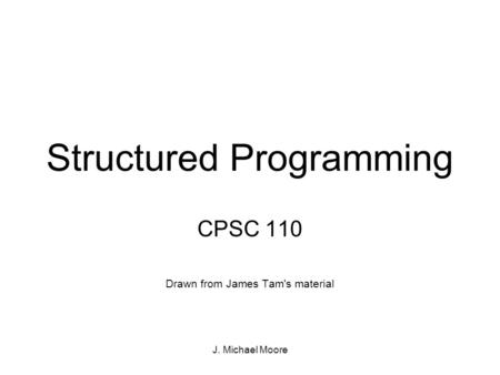 J. Michael Moore Structured Programming CPSC 110 Drawn from James Tam's material.