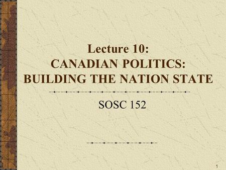 1 Lecture 10: CANADIAN POLITICS: BUILDING THE NATION STATE SOSC 152.