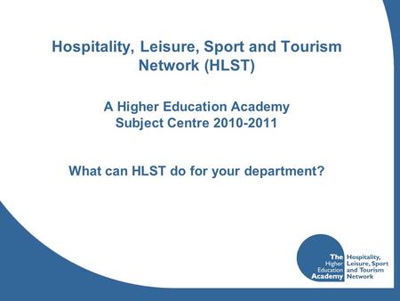 Hospitality, Leisure, Sport and Tourism Network (HLST) A Higher Education Academy Subject Centre 2010-2011 What can HLST do for your department?