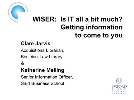 WISER: Is IT all a bit much? Getting information to come to you Clare Jarvis Acquisitions Librarian, Bodleian Law Library & Katherine Melling Senior Information.