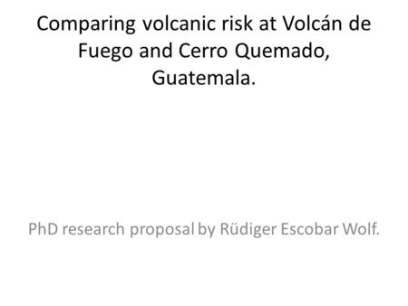 Comparing volcanic risk at Volcán de Fuego and Cerro Quemado, Guatemala. PhD research proposal by Rüdiger Escobar Wolf.