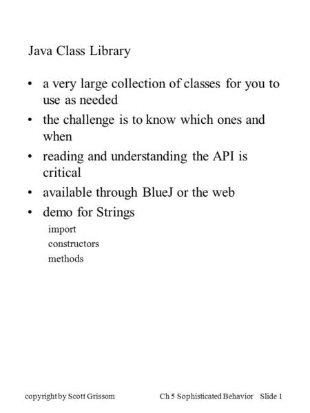 Copyright by Scott GrissomCh 5 Sophisticated Behavior Slide 1 Java Class Library a very large collection of classes for you to use as needed the challenge.