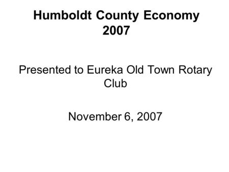 Humboldt County Economy 2007 Presented to Eureka Old Town Rotary Club November 6, 2007.