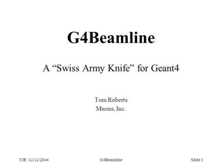 TJR 12/12/2004G4BeamlineSlide 1 G4Beamline A “Swiss Army Knife” for Geant4 Tom Roberts Muons, Inc.