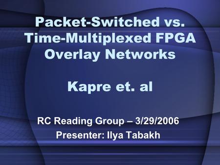 Packet-Switched vs. Time-Multiplexed FPGA Overlay Networks Kapre et. al RC Reading Group – 3/29/2006 Presenter: Ilya Tabakh.