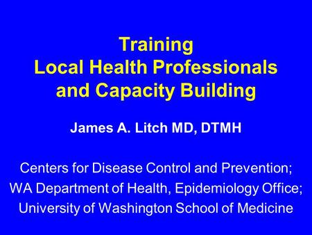 Training Local Health Professionals and Capacity Building James A. Litch MD, DTMH Centers for Disease Control and Prevention; WA Department of Health,