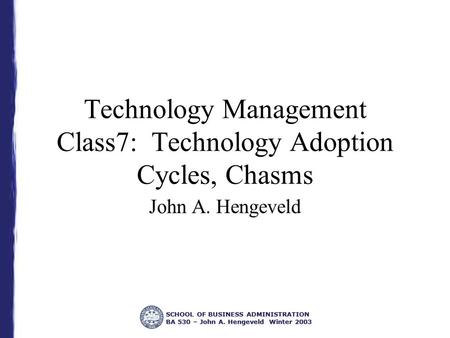 SCHOOL OF BUSINESS ADMINISTRATION BA 530 – John A. Hengeveld Winter 2003 Technology Management Class7: Technology Adoption Cycles, Chasms John A. Hengeveld.