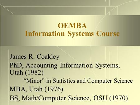 OEMBA Information Systems Course James R. Coakley PhD, Accounting Information Systems, Utah (1982) “Minor” in Statistics and Computer Science MBA, Utah.