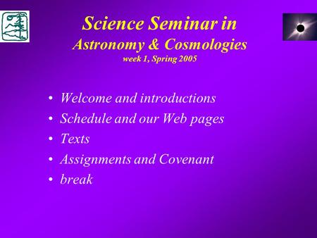 Science Seminar in Astronomy & Cosmologies week 1, Spring 2005 Welcome and introductions Schedule and our Web pages Texts Assignments and Covenant break.