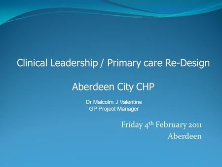 Friday 4 th February 2011 Aberdeen Clinical Leadership / Primary care Re-Design Aberdeen City CHP Dr Malcolm J Valentine GP Project Manager.