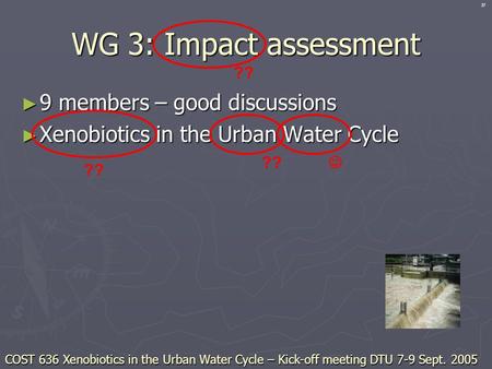 WG 3: Impact assessment ► 9 members – good discussions ► Xenobiotics in the Urban Water Cycle ?? COST 636 Xenobiotics in the Urban Water Cycle – Kick-off.