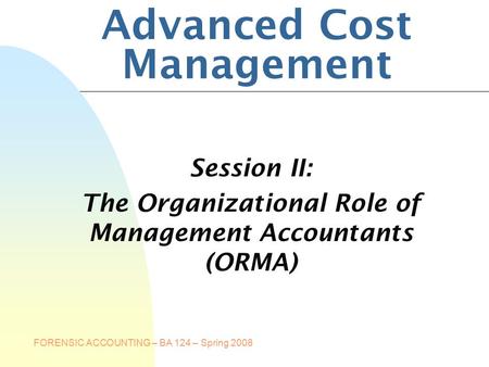 FORENSIC ACCOUNTING – BA 124 – Spring 2008 Advanced Cost Management Session II: The Organizational Role of Management Accountants (ORMA)