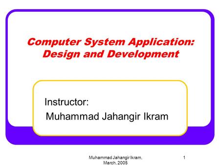 Muhammad Jahangir Ikram, March, 2005 1 Computer System Application: Design and Development Instructor: Muhammad Jahangir Ikram.