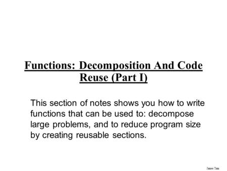 James Tam Functions: Decomposition And Code Reuse (Part I) This section of notes shows you how to write functions that can be used to: decompose large.