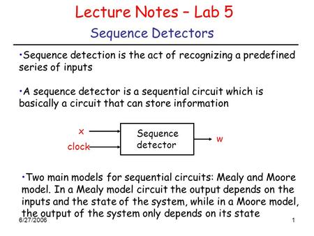 6/27/20061 Sequence Detectors Lecture Notes – Lab 5 Sequence detection is the act of recognizing a predefined series of inputs A sequence detector is a.