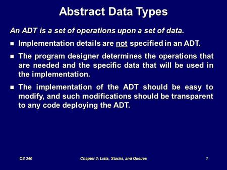 CS 340Chapter 3: Lists, Stacks, and Queues1 Abstract Data Types An ADT is a set of operations upon a set of data. Implementation details are not specified.