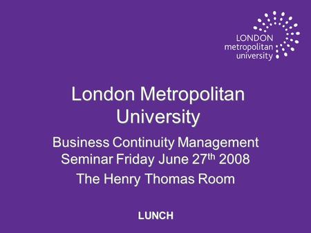 London Metropolitan University Business Continuity Management Seminar Friday June 27 th 2008 The Henry Thomas Room LUNCH.