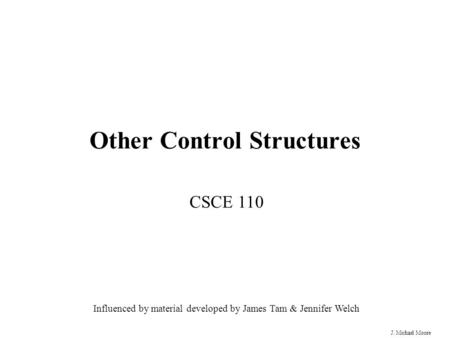 J. Michael Moore Other Control Structures CSCE 110 Influenced by material developed by James Tam & Jennifer Welch.