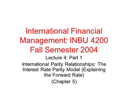 International Financial Management: INBU 4200 Fall Semester 2004 Lecture 4: Part 1 International Parity Relationships: The Interest Rate Parity Model (Explaining.