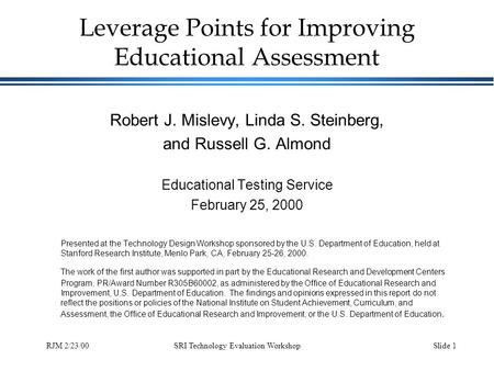 SRI Technology Evaluation WorkshopSlide 1RJM 2/23/00 Leverage Points for Improving Educational Assessment Robert J. Mislevy, Linda S. Steinberg, and Russell.