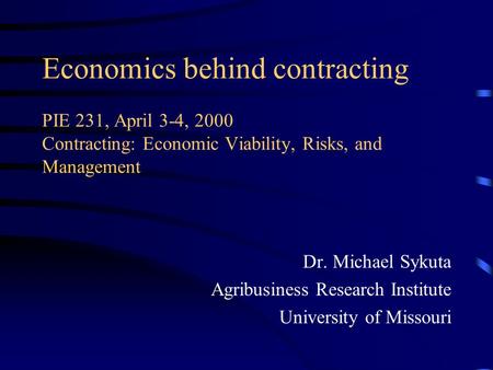 Economics behind contracting PIE 231, April 3-4, 2000 Contracting: Economic Viability, Risks, and Management Dr. Michael Sykuta Agribusiness Research Institute.