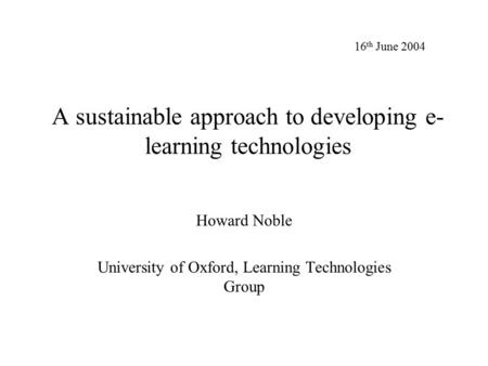 A sustainable approach to developing e- learning technologies Howard Noble University of Oxford, Learning Technologies Group 16 th June 2004.