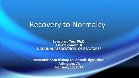 Recovery to Normalcy Lawrence Yun, Ph.D. Chief Economist NATIONAL ASSOCIATION OF REALTORS® Presentation at Bishop O’Connell High School Arlington, VA February.