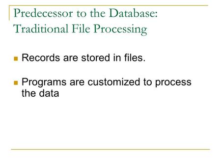 Predecessor to the Database: Traditional File Processing Records are stored in files. Programs are customized to process the data.