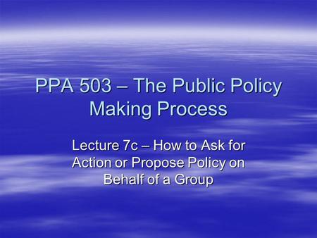 PPA 503 – The Public Policy Making Process Lecture 7c – How to Ask for Action or Propose Policy on Behalf of a Group.
