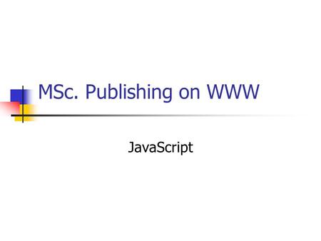 MSc. Publishing on WWW JavaScript. What is JavaScript? A scripting language devised by Netscape Adds functionality to web pages by: Embedding code into.