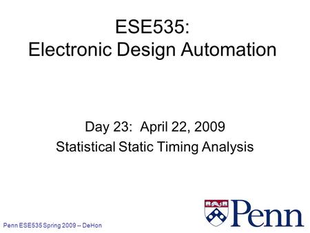 Penn ESE535 Spring 2009 -- DeHon 1 ESE535: Electronic Design Automation Day 23: April 22, 2009 Statistical Static Timing Analysis.