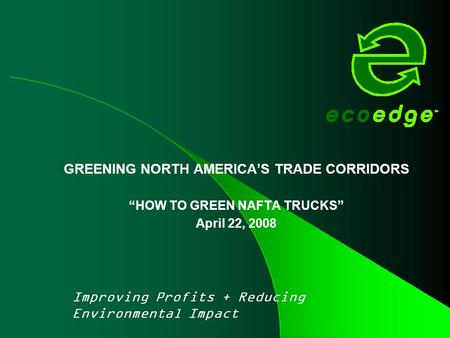 GREENING NORTH AMERICA’S TRADE CORRIDORS “HOW TO GREEN NAFTA TRUCKS” April 22, 2008 Improving Profits + Reducing Environmental Impact.