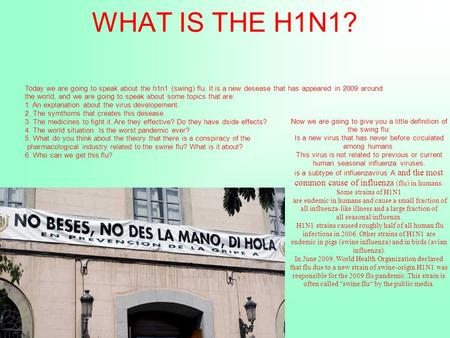 WHAT IS THE H1N1? Today we are going to speak about the h1n1 (swing) flu. It is a new desease that has appeared in 2009 around the world, and we are going.