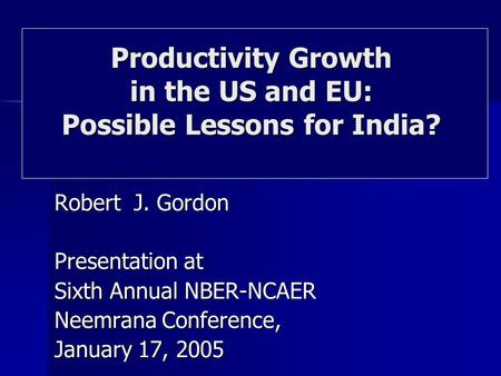 Robert J. Gordon Presentation at Sixth Annual NBER-NCAER Neemrana Conference, January 17, 2005 Productivity Growth in the US and EU: Possible Lessons for.