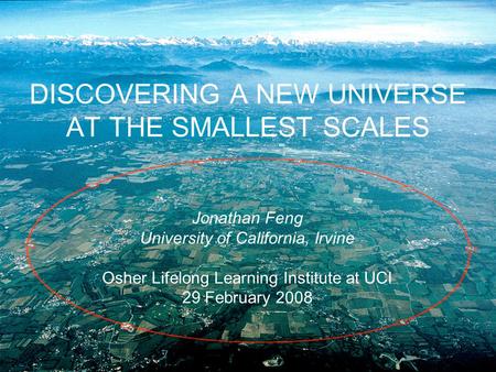 DISCOVERING A NEW UNIVERSE AT THE SMALLEST SCALES Jonathan Feng University of California, Irvine Osher Lifelong Learning Institute at UCI 29 February 2008.