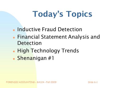 FORENSIC ACCOUNTING - BA124 - Fall 2009Slide 6-1 Today’s Topics n Inductive Fraud Detection n Financial Statement Analysis and Detection n High Technology.