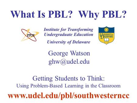 University of Delaware What Is PBL? Why PBL? Institute for Transforming Undergraduate Education George Watson