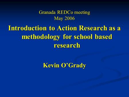 Granada REDCo meeting May 2006 Introduction to Action Research as a methodology for school based research Kevin O’Grady.