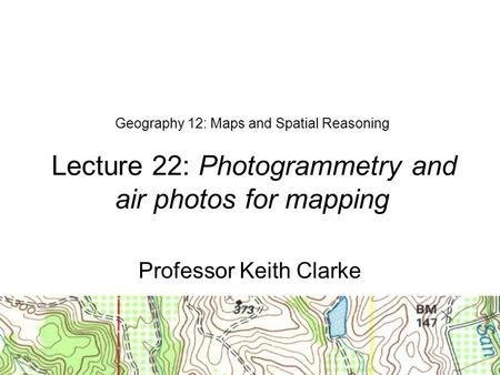 Geography 12: Maps and Spatial Reasoning Lecture 22: Photogrammetry and air photos for mapping Professor Keith Clarke.