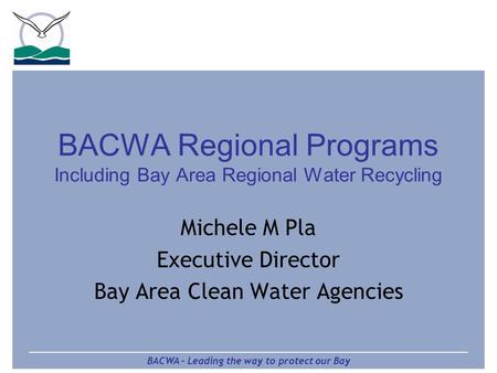 BACWA – Leading the way to protect our Bay BACWA Regional Programs Including Bay Area Regional Water Recycling Michele M Pla Executive Director Bay Area.