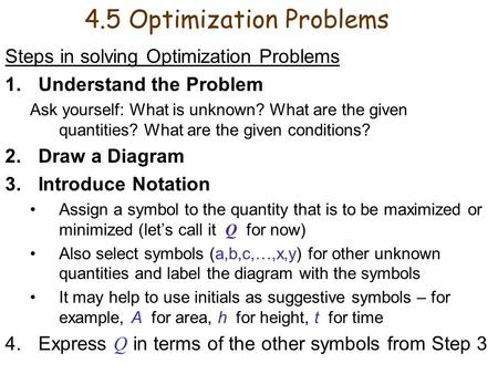 4.5 Optimization Problems Steps in solving Optimization Problems 1.Understand the Problem Ask yourself: What is unknown? What are the given quantities?