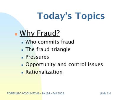 FORENSIC ACCOUNTING - BA124 – Fall 2008Slide 2-1 Today’s Topics n Why Fraud? n Who commits fraud n The fraud triangle n Pressures n Opportunity and control.