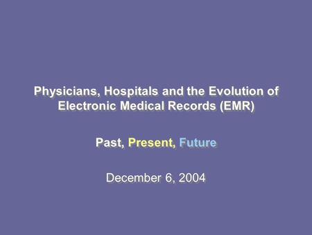 Past, Present, Future December 6, 2004 Past, Present, Future December 6, 2004 Physicians, Hospitals and the Evolution of Electronic Medical Records (EMR)