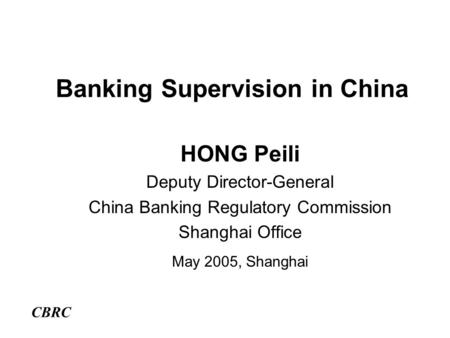 Banking Supervision in China HONG Peili Deputy Director-General China Banking Regulatory Commission Shanghai Office May 2005, Shanghai CBRC.