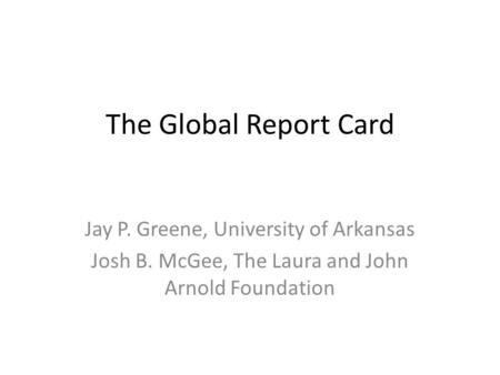 The Global Report Card Jay P. Greene, University of Arkansas Josh B. McGee, The Laura and John Arnold Foundation.