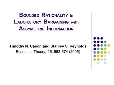 B OUNDED R ATIONALITY in L ABORATORY B ARGAINING with A SSYMETRIC I NFORMATION Timothy N. Cason and Stanley S. Reynolds Economic Theory, 25, 553-574 (2005)
